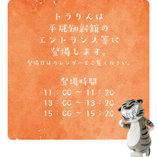 
トラりんは京都国立博物館のグランドロビー等に登場します。登場日はカレンダーをご覧ください。登場時間：11：00～11：20、13：00～13：20、15：00～15：20